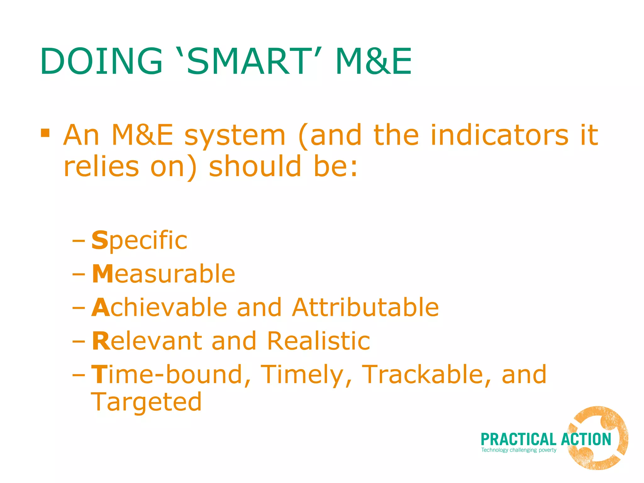 DOING ‘SMART’ M&E  An M&E system (and the indicators it relies on) should be:  S pecific M easurable A chievable and Attributable R elevant and Realistic T ime-bound, Timely, Trackable, and Targeted  