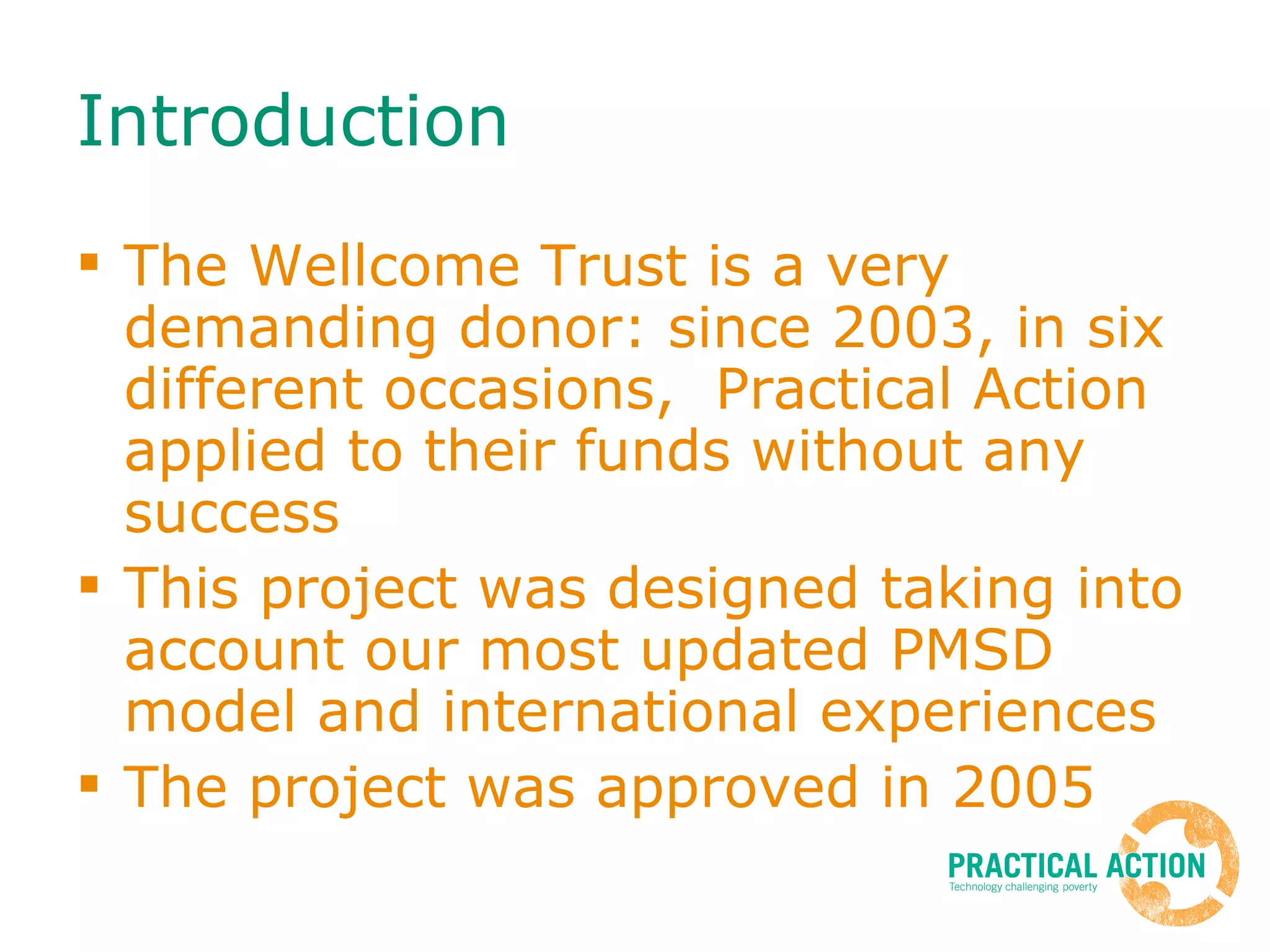 Introduction The Wellcome Trust is a very demanding donor: since 2003, in six different occasions,  Practical Action applied to their funds without any success This project was designed taking into account our most updated PMSD model and international experiences The project was approved in 2005 