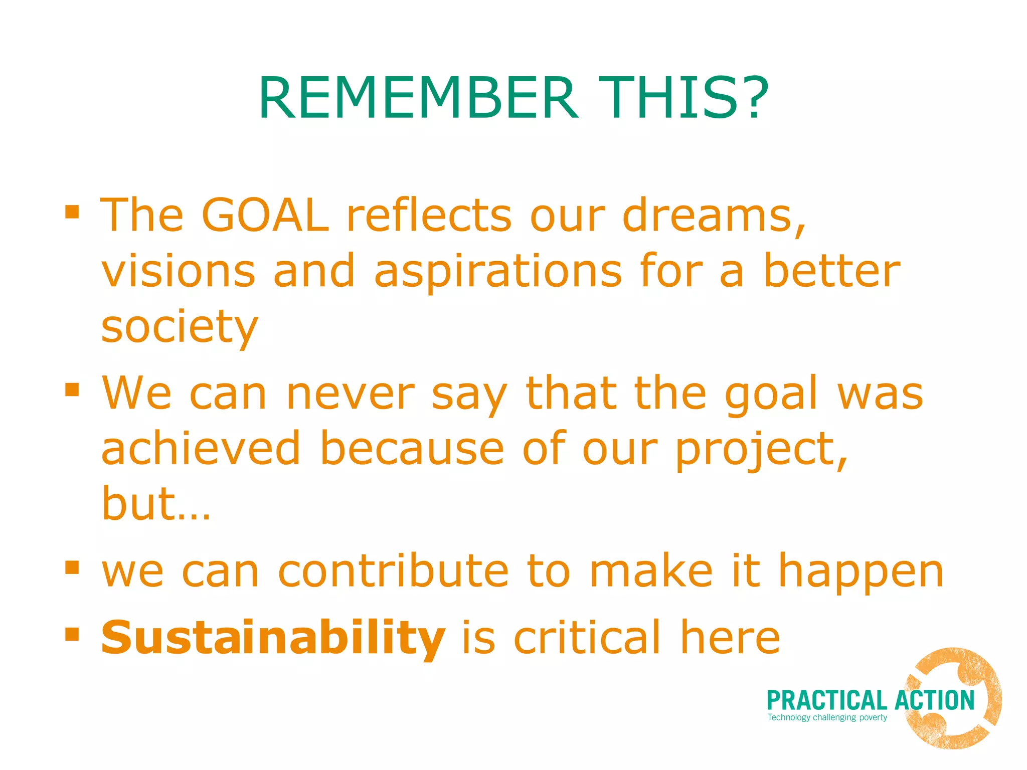REMEMBER THIS? The GOAL reflects our dreams, visions and aspirations for a better society We can never say that the goal was achieved because of our project, but… we can contribute to make it happen Sustainability  is critical here 