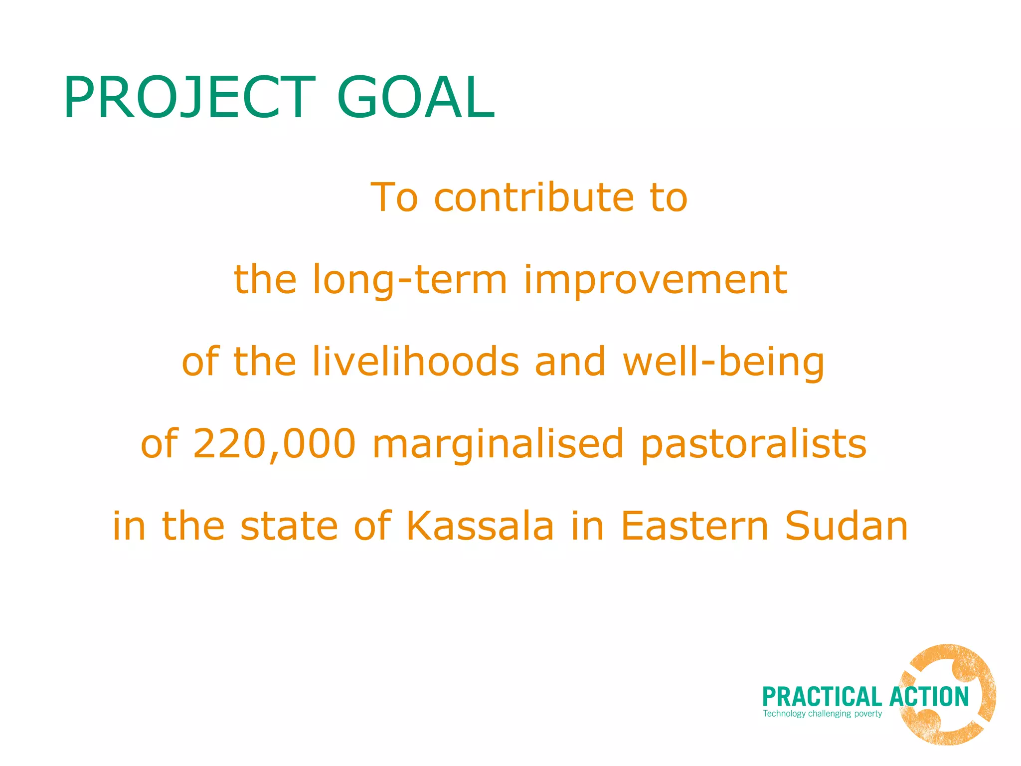 PROJECT GOAL To contribute to the long-term improvement  of the livelihoods and well-being  of 220,000 marginalised pastoralists  in the state of Kassala in Eastern Sudan 