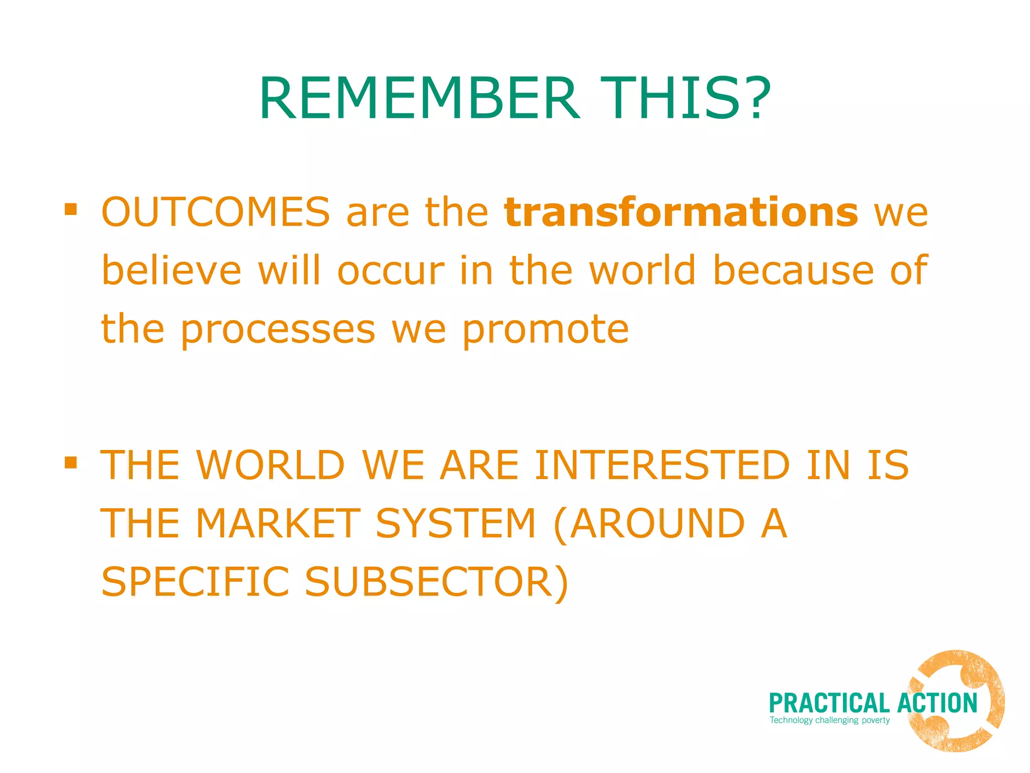 REMEMBER THIS? OUTCOMES are the  transformations  we believe will occur in the world because of the processes we promote  THE WORLD WE ARE INTERESTED IN IS THE MARKET SYSTEM (AROUND A SPECIFIC SUBSECTOR) 