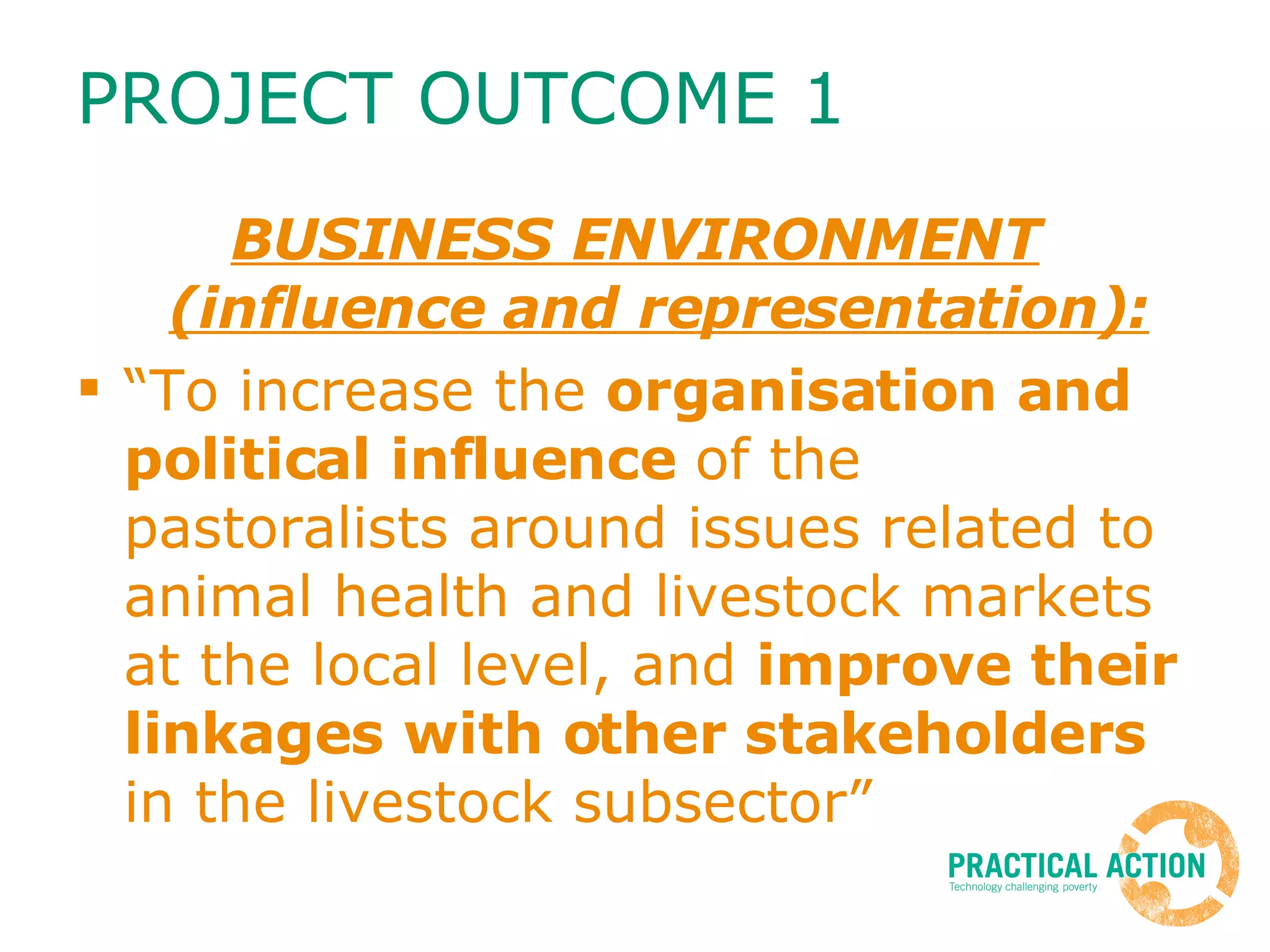 PROJECT OUTCOME 1 BUSINESS ENVIRONMENT (influence and representation): “To increase the  organisation and political influence  of the pastoralists around issues related to animal health and livestock markets at the local level, and  improve their linkages with other stakeholders  in the livestock subsector” 
