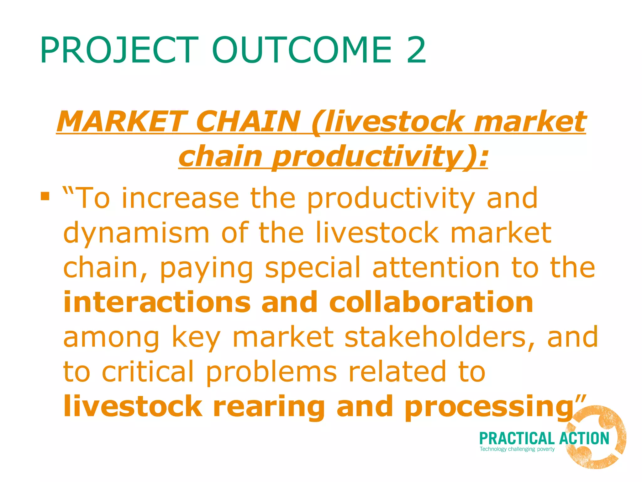 PROJECT OUTCOME 2 MARKET CHAIN (livestock market chain productivity): “To increase the productivity and dynamism of the livestock market chain, paying special attention to the  interactions and collaboration  among key market stakeholders, and to critical problems related to  livestock rearing and processing ” 