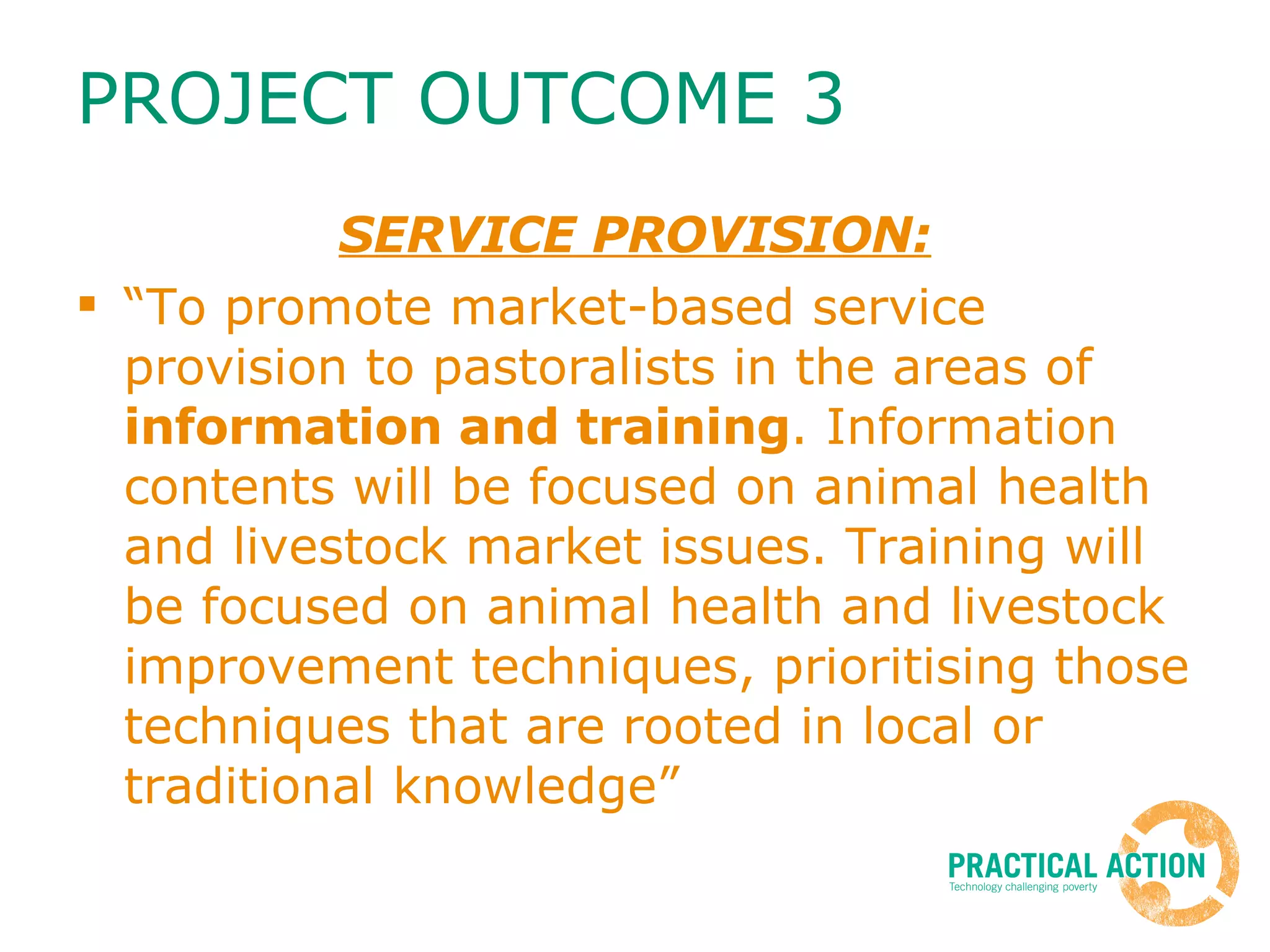 PROJECT OUTCOME 3 SERVICE PROVISION: “ To promote market-based service provision to pastoralists in the areas of  information and training . Information contents will be focused on animal health and livestock market issues. Training will be focused on animal health and livestock improvement techniques, prioritising those techniques that are rooted in local or traditional knowledge” 