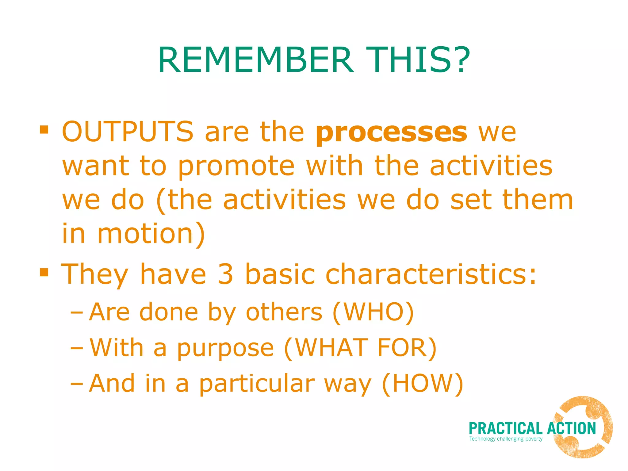 REMEMBER THIS? OUTPUTS are the  processes  we want to promote with the activities we do (the activities we do set them in motion) They have 3 basic characteristics: Are done by others (WHO) With a purpose (WHAT FOR) And in a particular way (HOW) 