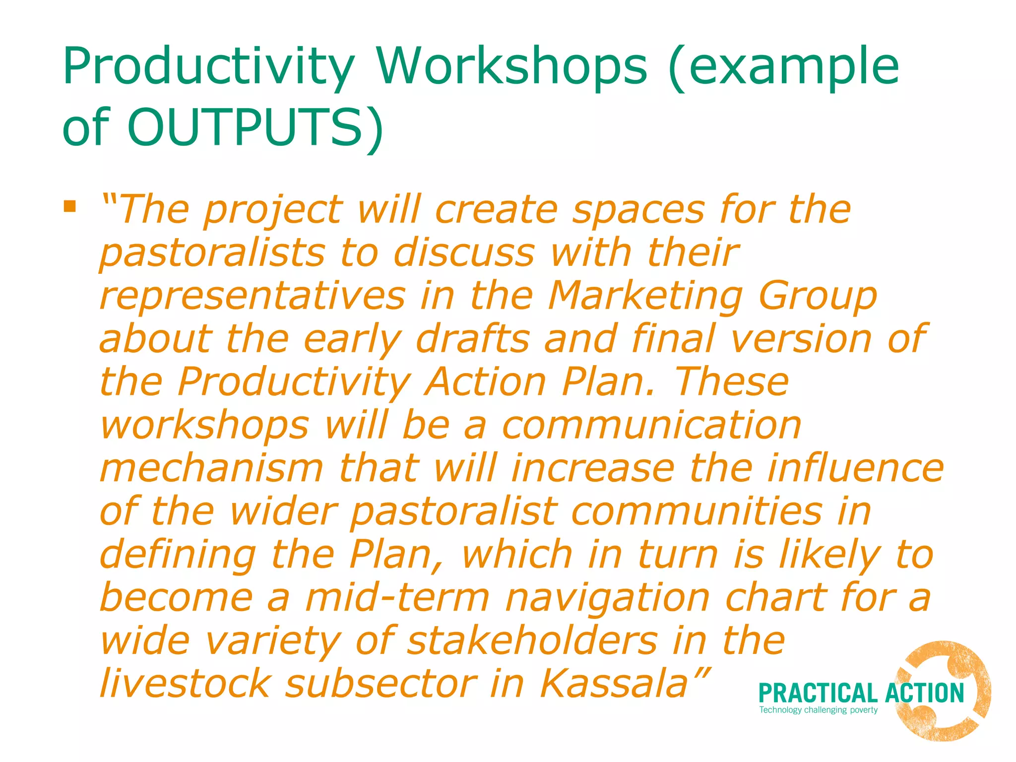Productivity Workshops (example of OUTPUTS) “ The project will create spaces for the pastoralists to discuss with their representatives in the Marketing Group about the early drafts and final version of the Productivity Action Plan. These workshops will be a communication mechanism that will increase the influence of the wider pastoralist communities in defining the Plan, which in turn is likely to become a mid-term navigation chart for a wide variety of stakeholders in the livestock subsector in Kassala”   