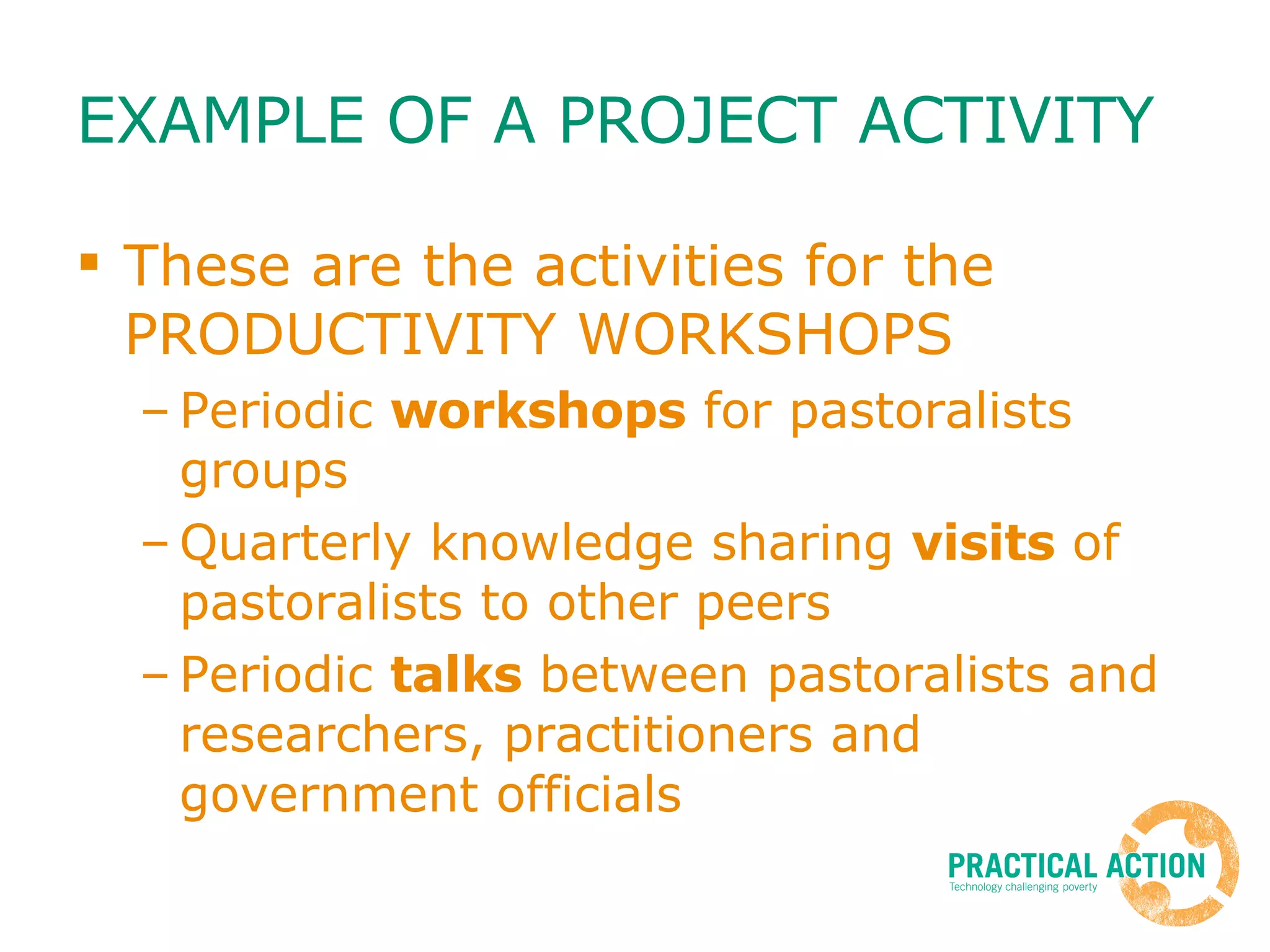 EXAMPLE OF A PROJECT ACTIVITY These are the activities for the PRODUCTIVITY WORKSHOPS Periodic  workshops  for pastoralists groups Quarterly knowledge sharing  visits  of pastoralists to other peers Periodic  talks  between pastoralists and researchers, practitioners and government officials 