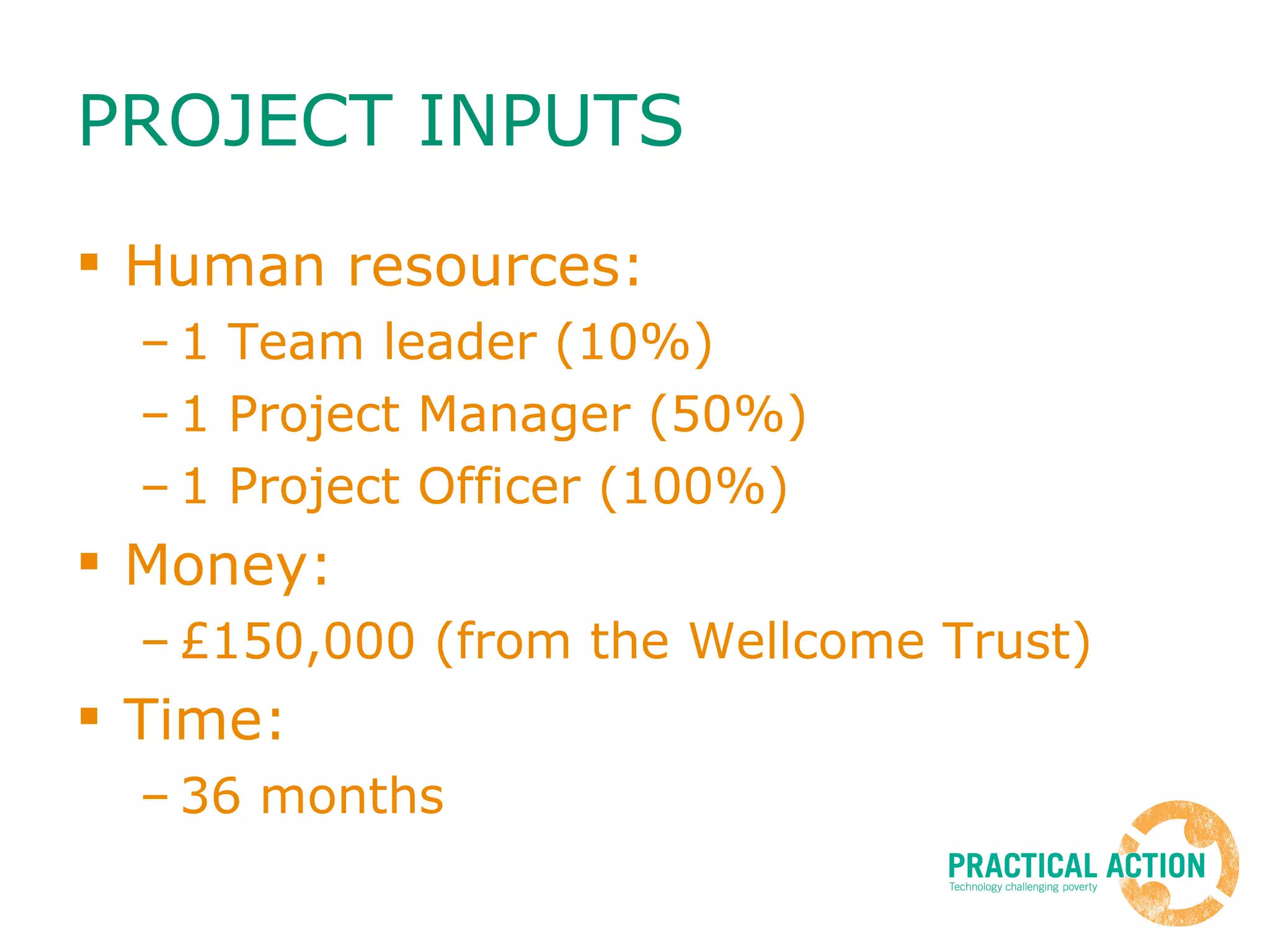 PROJECT INPUTS Human resources: 1 Team leader (10%) 1 Project Manager (50%) 1 Project Officer (100%) Money: £150,000 (from the Wellcome Trust) Time: 36 months 