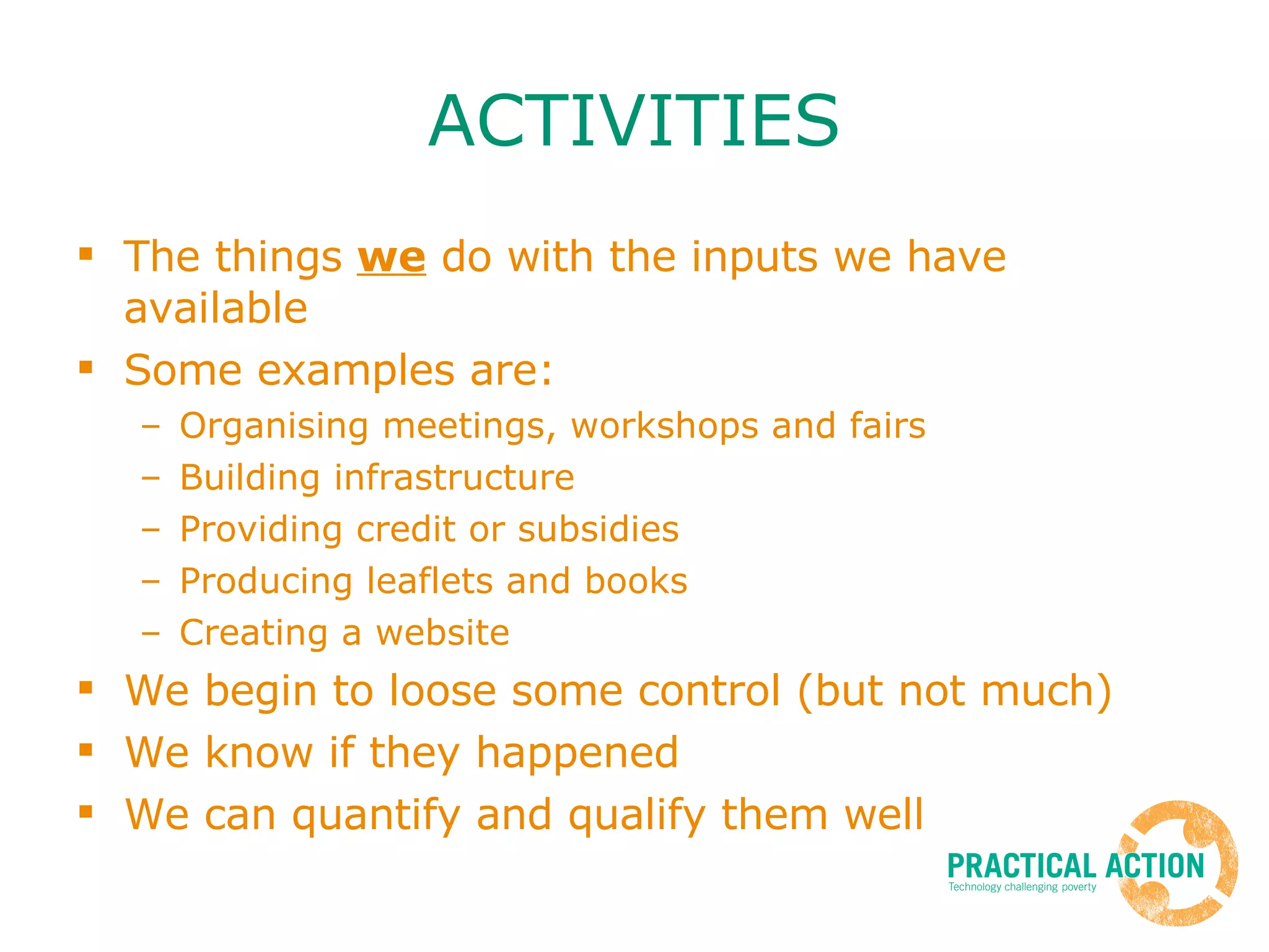 ACTIVITIES The things  we  do with the inputs we have available Some examples are: Organising meetings, workshops and fairs Building infrastructure Providing credit or subsidies Producing leaflets and books Creating a website We begin to loose some control (but not much) We know if they happened We can quantify and qualify them well 