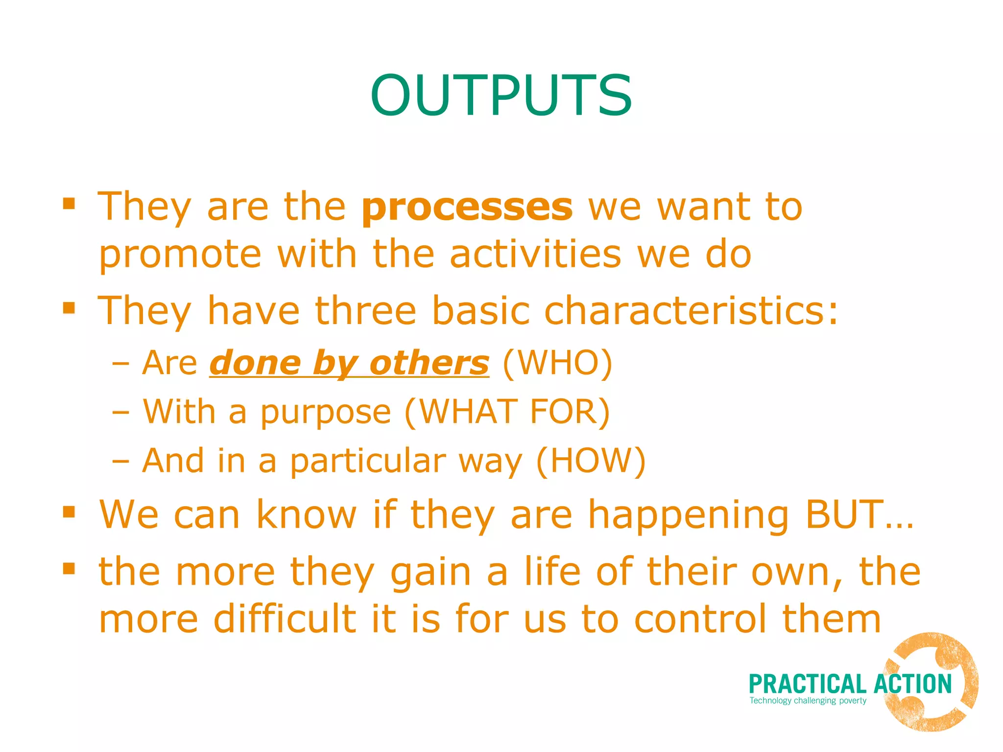 OUTPUTS They are the  processes  we want to promote with the activities we do They have three basic characteristics: Are  done by others  (WHO) With a purpose (WHAT FOR) And in a particular way (HOW) We can know if they are happening BUT… the more they gain a life of their own, the more difficult it is for us to control them 