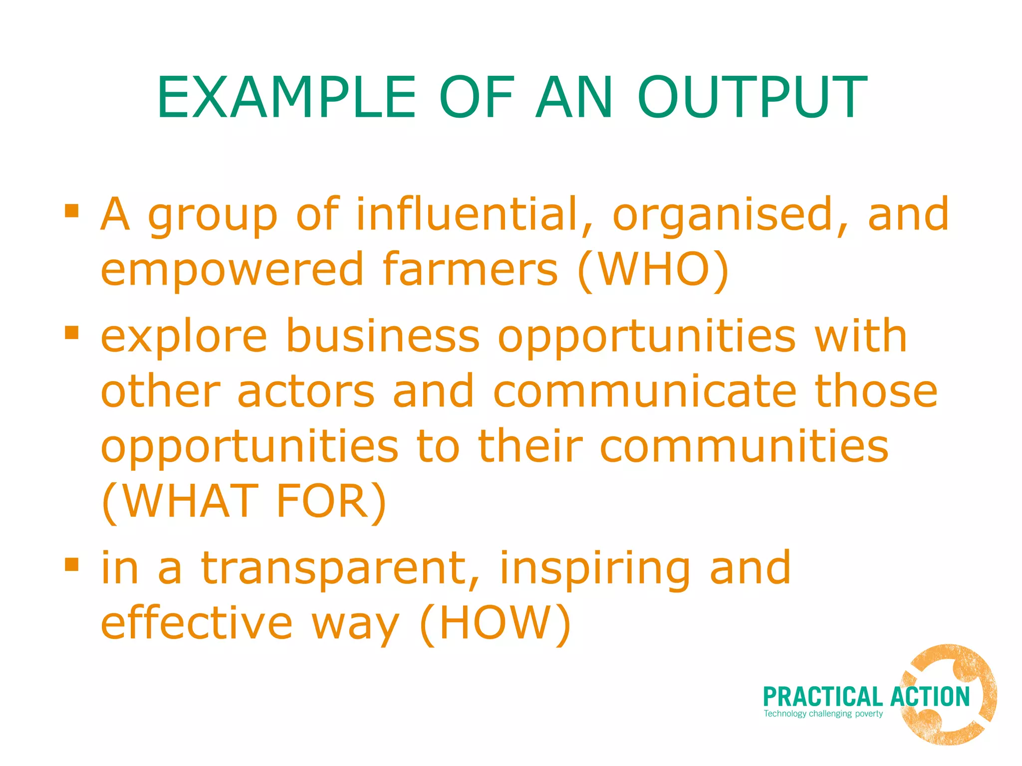 EXAMPLE OF AN OUTPUT A group of influential, organised, and empowered farmers (WHO)  explore business opportunities with other actors and communicate those opportunities to their communities (WHAT FOR)  in a transparent, inspiring and effective way (HOW) 