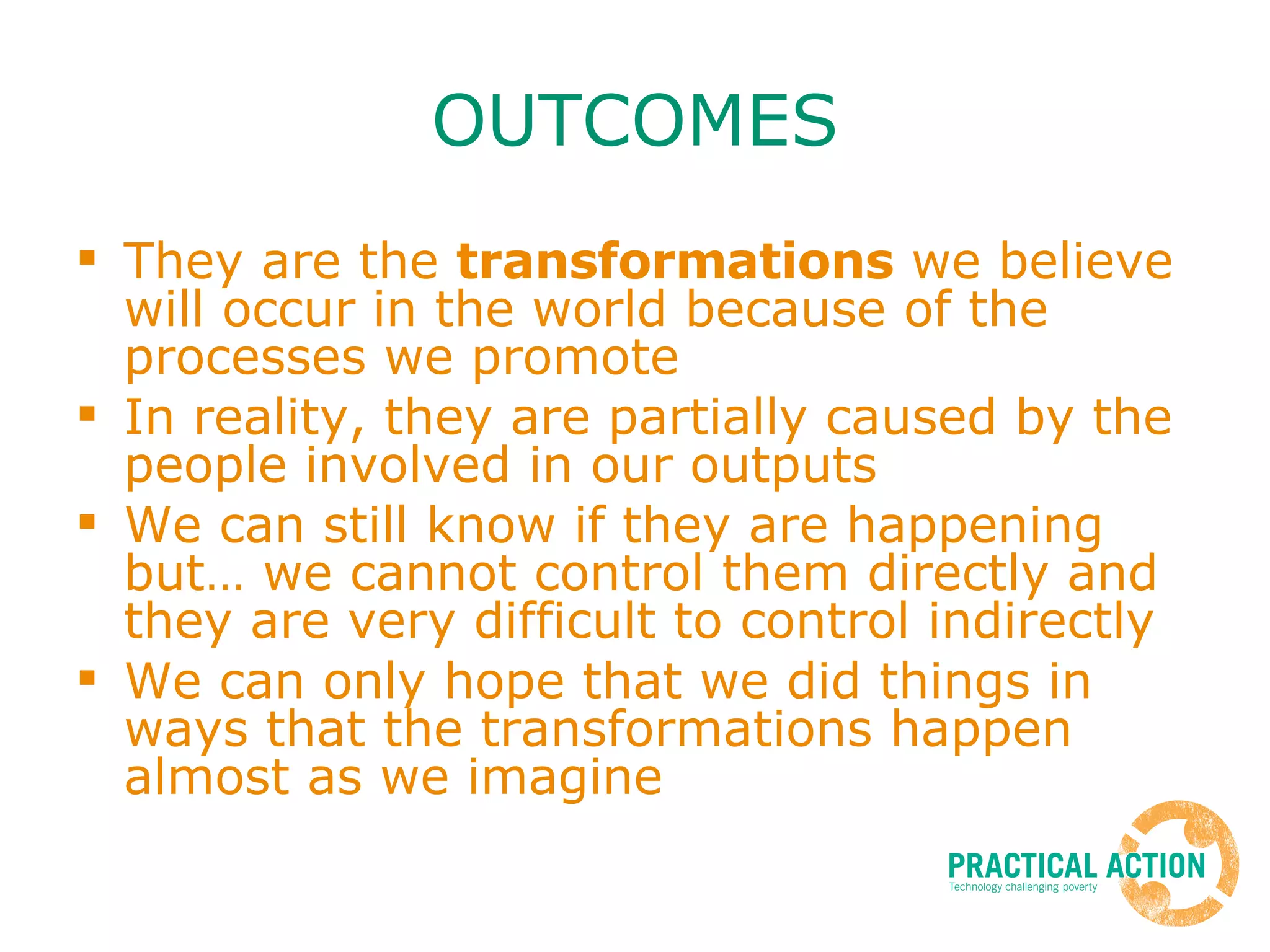 OUTCOMES They are the  transformations  we believe will occur in the world because of the processes we promote In reality, they are partially caused by the people involved in our outputs We can still know if they are happening but… we cannot control them directly and they are very difficult to control indirectly We can only hope that we did things in ways that the transformations happen almost as we imagine 