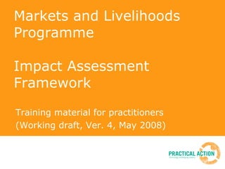 Markets and Livelihoods Programme Impact Assessment Framework Training material for practitioners (Working draft, Ver. 4, May 2008) 