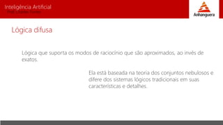 Inteligência Artificial
Prof. Charles Fortes
Lógica que suporta os modos de raciocínio que são aproximados, ao invés de
exatos.
Ela está baseada na teoria dos conjuntos nebulosos e
difere dos sistemas lógicos tradicionais em suas
características e detalhes.
Lógica difusa
 
