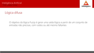 Inteligência Artificial
Prof. Charles Fortes
O objetivo da lógica Fuzzy é gerar uma saída lógica a partir de um conjunto de
entradas não precisas, com ruídos ou até mesmo faltantes
Lógica difusa
 