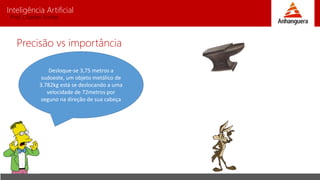 Inteligência Artificial
Prof. Charles Fortes
Precisão vs importância
Desloque-se 3,75 metros a
sudoeste, um objeto metálico de
3.782kg está se deslocando a uma
velocidade de 72metros por
seguno na direção de sua cabeça
 