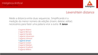 Inteligência Artificial
Prof. Charles Fortes
Mede a distancia entre duas sequencias. Simplificando é a
medição do menor número de edições (inserir, deletar, editar)
necessários para fazer uma palavra virar a outra  Jensn
4 against Adams
2 against Benson
5 against Geralds
5 against Johannson
3 against Johnson
1 against Jensen
4 against Jordon
4 against Madsen
8 against Stratford
6 against Wilkins
Levenshtein distance
 