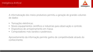 Inteligência Artificial
Prof. Charles Fortes
A informatização dos meios produtivos permitiu a geração de grandes volumes
de dados:
• Transações eletrônicas.
• Novos equipamentos científicos e industriais para observação e controle.
• Dispositivos de armazenamento em massa.
• Computadores mais baratos e poderosos.
Aproveitamento da informação permite ganho de competitividade através do
conhecimento.
 
