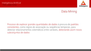 Inteligência Artificial
Prof. Charles Fortes
Processo de explorar grandes quantidades de dados à procura de padrões
consistentes, como regras de associação ou seqüências temporais, para
detectar relacionamentos sistemáticos entre variáveis, detectando assim novos
subconjuntos de dados
Data Mining
 