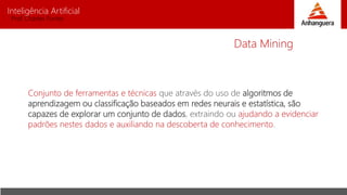 Inteligência Artificial
Prof. Charles Fortes
Conjunto de ferramentas e técnicas que através do uso de algoritmos de
aprendizagem ou classificação baseados em redes neurais e estatística, são
capazes de explorar um conjunto de dados, extraindo ou ajudando a evidenciar
padrões nestes dados e auxiliando na descoberta de conhecimento.
Data Mining
 