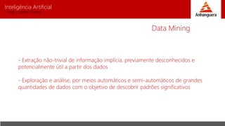 Inteligência Artificial
Prof. Charles Fortes
- Extração não-trivial de informação implícia, previamente desconhecidos e
potencialmente útil a partir dos dados
- Exploração e análise, por meios automáticos e semi-automáticos de grandes
quantidades de dados com o objetivo de descobrir padrões significativos
Data Mining
 