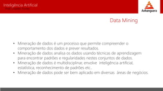 Inteligência Artificial
Prof. Charles Fortes
• Mineração de dados é um processo que permite compreender o
comportamento dos dados e prever resultados.
• Mineração de dados analisa os dados usando técnicas de aprendizagem
para encontrar padrões e regularidades nestes conjuntos de dados.
• Mineração de dados é multidisciplinar, envolve inteligência artificial,
estatística, reconhecimento de padrões etc..
• Mineração de dados pode ser bem aplicado em diversas áreas de negócios.
Data Mining
 