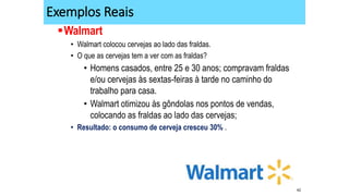 42
Exemplos Reais
Walmart
• Walmart colocou cervejas ao lado das fraldas.
• O que as cervejas tem a ver com as fraldas?
• Homens casados, entre 25 e 30 anos; compravam fraldas
e/ou cervejas às sextas-feiras à tarde no caminho do
trabalho para casa.
• Walmart otimizou às gôndolas nos pontos de vendas,
colocando as fraldas ao lado das cervejas;
• Resultado: o consumo de cerveja cresceu 30% .
 