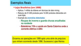 43
Exemplos Reais
 Lojas Brasileiras (em 1998)
• Aplicou 1 milhão de dólares em técnicas de data mining.
• Reduziu de 51.000 produtos para 14.000 produtos oferecidos em
suas lojas.
• Exemplo de anomalias detectadas:
– Roupas de inverno e guarda chuvas encalhadas
no nordeste
– Batedeiras 110v a venda em Santa Catarina onde a
corrente elétrica é 220v
Encerrou as operações em 1999 após uma série de prejuízos
que vinham ocorrendo desde 1996. Sucessora Lojas Marisa.
 