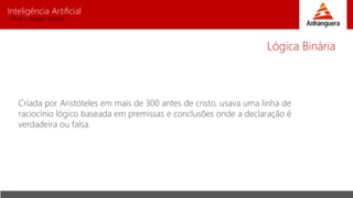 Inteligência Artificial
Prof. Charles Fortes
Criada por Aristóteles em mais de 300 antes de cristo, usava uma linha de
raciocínio lógico baseada em premissas e conclusões onde a declaração é
verdadeira ou falsa.
Lógica Binária
 