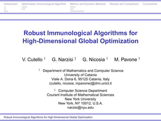 Introduction   Optimization Immunological Algorithm   Metrics and Dynamic Behavior   Results and Comparison   Conclusions




               Robust Immunological Algorithms for
               High-Dimensional Global Optimization

               V. Cutello †            G. Narzisi ‡            G. Nicosia †             M. Pavone †
                            †   Department of Mathematics and Computer Science
                                              University of Catania
                                     Viale A. Doria 6, 95125 Catania, Italy
                                   (cutello, nicosia, mpavone)@dmi.unict.it
                                         ‡
                                         Computer Science Department
                                   Courant Institute of Mathematical Sciences
                                              New York University
                                         New York, NY 10012, U.S.A.
                                                narzisi@nyu.edu

Robust Immunological Algorithms for High-Dimensional Global Optimization
 