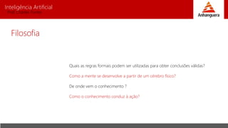 Inteligência Artificial
Prof. Charles Fortes
Filosofia
Quais as regras formais podem ser utilizadas para obter conclusões válidas?
Como a mente se desenvolve a partir de um cérebro físico?
De onde vem o conhecimento ?
Como o conhecimento conduz à ação?
 