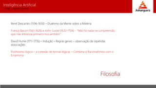 Inteligência Artificial
Prof. Charles Fortes
Filosofia
René Descartes (1596-1650) – Dualismo da Mente sobre a Matéria
Francis Bacon (1561-1626) e John Locke (1632-1704) - “Não há nada na compreensão
que não estivesse primeiro nos sentidos”
David Hume (1711-1776) – Indução – Regras gerais – observação de repetidas
associações
Positivismo lógico – a conexão de teorias lógicas – Combina o Racionalismos com o
Empirismo
 