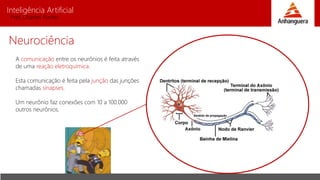 Inteligência Artificial
Prof. Charles Fortes
Neurociência
A comunicação entre os neurônios é feita através
de uma reação eletroquímica.
Esta comunicação é feita pela junção das junções
chamadas sinapses.
Um neurônio faz conexões com 10 a 100.000
outros neurônios.
 