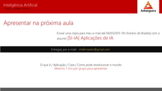 Inteligência Artificial
Prof. Charles Fortes
Apresentar na próxima aula
Entregas por e-mail: chalkmaster@gmail.com
Enviar uma cópia para meu e-mail até 04/03/2015 15h (horário de Brasília) com o
assunto [SI-IA] Aplicações de IA
O que é / Aplicação / Case / Como pode revolucionar o mundo
Máximo 7 min por grupo para apresentar
 