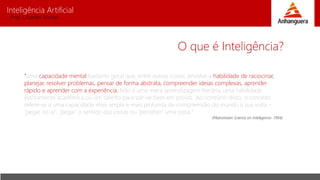 Inteligência Artificial
Prof. Charles Fortes
O que é Inteligência?
"uma capacidade mental bastante geral que, entre outras coisas, envolve a habilidade de raciocinar,
planejar, resolver problemas, pensar de forma abstrata, compreender ideias complexas, aprender
rápido e aprender com a experiência. Não é uma mera aprendizagem literária, uma habilidade
estritamente acadêmica ou um talento para sair-se bem em provas. Ao contrário disso, o conceito
refere-se a uma capacidade mais ampla e mais profunda de compreensão do mundo à sua volta -
'pegar no ar', 'pegar' o sentido das coisas ou 'perceber' uma coisa."
(Mainstream Science on Intelligence- 1994)
 