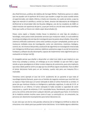 Sistemas Inteligentes: Inteligencia Artificial, uso de agentes autónomos
2
dice Reid Simmons, profesor de robótica de Carnegie Mellon. Podríamos pensar en robots
que nos ayuden con el quehacer de la casa o que ayuden a cargar las cosas cuando vamos
al supermercado, con robots niñeros, o hasta con mascotas, las cuales ya existe, y aquí es
digno de mención el científico y artista Luc Steels, director del laboratorio de Inteligencia
Artificial de la Universidad Libre de Bruselas (Bélgica), uno de los creadores de AIBO un
robot-mascota con apariencia de perro, y que por cierto es uno de estos tantos científicos
locos que sueña un futuro con robots súper desarrollados [1].
Países como Japón y Estados Unidos llevan la delantera en este tipo de estudios y
tecnología, estos países están prestando servicios que involucran robots, lo cual evidencia
la ventaja estratégica de este tipo de investigación para los países desarrollados. Desarrollar
sistemas artificiales autónomos como estos conlleva una gran complejidad, puesto que se
involucran múltiples áreas de investigación, como son electrónica, mecánica, biológica,
control, etc. Así mismo el desarrollo y evaluación de algoritmos en investigación relacionada
con Inteligencia Artificial para sistemas robóticos autónomos exige el uso de herramientas
hardware y software de alto desempeño, capaces de implementar estos algoritmos para su
evaluación en tiempo real [6].
Es innegable pensar que diseñar y desarrollar un robot (con todo lo que implica) es una
tarea muy compleja y costosa, sin embargo ya es una realidad. Lo que aún falta y sigue
siendo un gran paradigma es el dotar a estas máquinas de autonomía, pues esto implicaría
que estos robots podrían sentir y es algo que los científicos siguen estudiando. Pues es difícil
el tomar decisiones hasta para un ser humano, cuanto más para una maquina fría e
insensible.
Tomemos como ejemplo el caso de E.V.R. seudónimo de un paciente al que trato el
neurólogo Antonio Damasio, quien era un hombre de negocios exitosos que vivía feliz con
su esposa e hijos hasta que un tumor extirpado le daño el córtex frontal de su cerebro. A
pesar de que mantuvo intactas su inteligencia y aptitudes cognitivas, la vida de E.V.R. se
transformó en un infierno. El tumor extirpado le había anulado la capacidad de sentir
emociones y, a partir de entonces, E.V.R. necesitaba horas, literalmente, para sopesar los
pros y los contras antes de tomar cualquier decisión, por pequeña que fuese. En la historia
de la medicina existen muchos casos como el suyo. La conclusión es: sin emociones, las
personas son altamente incompetentes para tomar decisiones [1].
Es por esto que uno de los más grandes esfuerzos de la Inteligencia Artificial es dotar de
emociones a los robots para que puedan tomar decisiones. Ya ha habido algunos adelantos
 