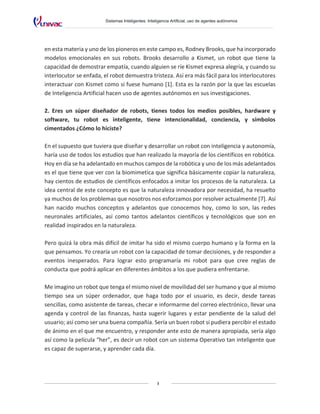 Sistemas Inteligentes: Inteligencia Artificial, uso de agentes autónomos
3
en esta materia y uno de los pioneros en este campo es, Rodney Brooks, que ha incorporado
modelos emocionales en sus robots. Brooks desarrollo a Kismet, un robot que tiene la
capacidad de demostrar empatía, cuando alguien se ríe Kismet expresa alegría, y cuando su
interlocutor se enfada, el robot demuestra tristeza. Así era más fácil para los interlocutores
interactuar con Kismet como si fuese humano [1]. Esta es la razón por la que las escuelas
de Inteligencia Artificial hacen uso de agentes autónomos en sus investigaciones.
2. Eres un súper diseñador de robots, tienes todos los medios posibles, hardware y
software, tu robot es inteligente, tiene intencionalidad, conciencia, y símbolos
cimentados ¿Cómo lo hiciste?
En el supuesto que tuviera que diseñar y desarrollar un robot con inteligencia y autonomía,
haría uso de todos los estudios que han realizado la mayoría de los científicos en robótica.
Hoy en día se ha adelantado en muchos campos de la robótica y uno de los más adelantados
es el que tiene que ver con la biomimetica que significa básicamente copiar la naturaleza,
hay cientos de estudios de científicos enfocados a imitar los procesos de la naturaleza. La
idea central de este concepto es que la naturaleza innovadora por necesidad, ha resuelto
ya muchos de los problemas que nosotros nos esforzamos por resolver actualmente [7]. Así
han nacido muchos conceptos y adelantos que conocemos hoy, como lo son, las redes
neuronales artificiales, así como tantos adelantos científicos y tecnológicos que son en
realidad inspirados en la naturaleza.
Pero quizá la obra más difícil de imitar ha sido el mismo cuerpo humano y la forma en la
que pensamos. Yo crearía un robot con la capacidad de tomar decisiones, y de responder a
eventos inesperados. Para lograr esto programaría mi robot para que cree reglas de
conducta que podrá aplicar en diferentes ámbitos a los que pudiera enfrentarse.
Me imagino un robot que tenga el mismo nivel de movilidad del ser humano y que al mismo
tiempo sea un súper ordenador, que haga todo por el usuario, es decir, desde tareas
sencillas, como asistente de tareas, checar e informarme del correo electrónico, llevar una
agenda y control de las finanzas, hasta sugerir lugares y estar pendiente de la salud del
usuario; así como ser una buena compañía. Sería un buen robot si pudiera percibir el estado
de ánimo en el que me encuentro, y responder ante esto de manera apropiada, sería algo
así como la película “her”, es decir un robot con un sistema Operativo tan inteligente que
es capaz de superarse, y aprender cada día.
 