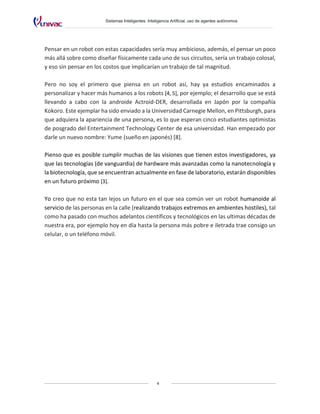 Sistemas Inteligentes: Inteligencia Artificial, uso de agentes autónomos
4
Pensar en un robot con estas capacidades sería muy ambicioso, además, el pensar un poco
más allá sobre como diseñar físicamente cada uno de sus circuitos, sería un trabajo colosal,
y eso sin pensar en los costos que implicarían un trabajo de tal magnitud.
Pero no soy el primero que piensa en un robot así, hay ya estudios encaminados a
personalizar y hacer más humanos a los robots [4, 5], por ejemplo; el desarrollo que se está
llevando a cabo con la androide Actroid-DER, desarrollada en Japón por la compañía
Kokoro. Este ejemplar ha sido enviado a la Universidad Carnegie Mellon, en Pittsburgh, para
que adquiera la apariencia de una persona, es lo que esperan cinco estudiantes optimistas
de posgrado del Entertainment Technology Center de esa universidad. Han empezado por
darle un nuevo nombre: Yume (sueño en japonés) [8].
Pienso que es posible cumplir muchas de las visiones que tienen estos investigadores, ya
que las tecnologías (de vanguardia) de hardware más avanzadas como la nanotecnología y
la biotecnología, que se encuentran actualmente en fase de laboratorio, estarán disponibles
en un futuro próximo [3].
Yo creo que no esta tan lejos un futuro en el que sea común ver un robot humanoide al
servicio de las personas en la calle (realizando trabajos extremos en ambientes hostiles), tal
como ha pasado con muchos adelantos científicos y tecnológicos en las ultimas décadas de
nuestra era, por ejemplo hoy en día hasta la persona más pobre e iletrada trae consigo un
celular, o un teléfono móvil.
 
