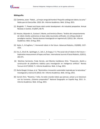 Sistemas Inteligentes: Inteligencia Artificial, uso de agentes autónomos
5
Bibliografía:
[1] Canteros, Javier. "Robot... ¿el mejor amigo del hombre? Pequeño catálogo de robots a la carta."
Redes para la Ciencia Mar. 2010: 20+. Informe Académico. Web. 10 Aug. 2015.
[2] Brogårdh, T. Present and future robot control development—An industrial perspective. Annual
Reviews in Control, 31(2007), 69-79.
[3] Hossian, Alejandro A., Gustavo E. Monte, and Verónica Olivera. "Análisis del comportamiento
de robots móviles autónomos en base redes neuronales artificiales. Un enfoque desde el
paradigma reactivo." Revista Avances Investigación en Ingeniería 8.2 (2011): 28+. Informe
Académico. Web. 10 Aug. 2015.
[4] Kajita, S., & Sugihara, T. Humanoid robots in the future. Advanced Robotics, 23(2009), 1527-
1531.
[5] Enz, S., Diruf, M., Spielhagen, C., Zoll, C., & Vargas, P. A. The social role of robots in the Future—
Explorative measurement of hopes and fears. International Journal of Social Robotics, 3(2011),
263-271.
[6] Martínez Sarmiento, Fredy Hernán, and Mariela Castiblanco Ortiz. "Proyección, diseño y
construcción de plataforma robótica para investigación en inteligencia artificial." Revista
Tecnura 14.27 (2010): 7+. Informe Académico. Web. 11 Aug. 2015.
[7] Rocha Rangel, Enrique, et al. "Biominética: innovación sustentable inspirada por la naturaleza."
Investigación y Ciencia 55 (2012): 56+. Informe Académico. Web. 10 Aug. 2015.
[8] Carroll, Chris. "Nosotros. Y ellos. Se están creando robots que piensan, actúan y se relacionan
con los humanos. ¿Estamos preparados?" National Geographic en Español Aug. 2011: 2+.
Informe Académico. Web. 10 Aug. 2015.
 