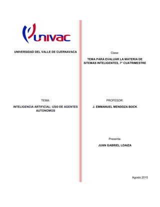 UNIVERSIDAD DEL VALLE DE CUERNAVACA Clase:
TEMA PARA EVALUAR LA MATERIA DE
SITEMAS INTELIGENTES, 7° CUATRIMESTRE
TEMA:
INTELIGENCIA ARTIFICIAL: USO DE AGENTES
AUTONOMOS
PROFESOR:
J. EMMANUEL MENDOZA BOCK
Presenta:
JUAN GABRIEL LOAIZA
Agosto 2015
 