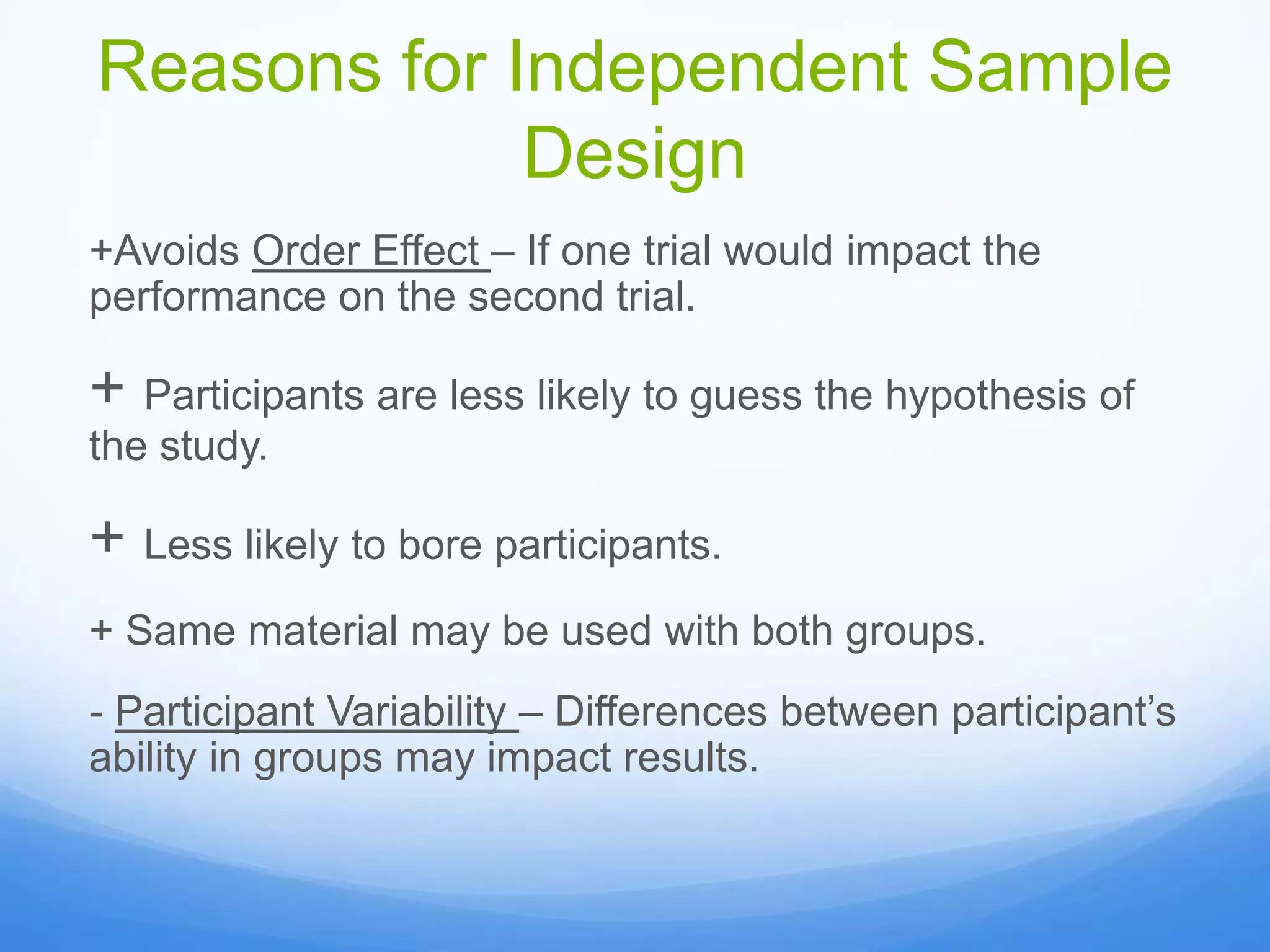 Reasons for Independent Sample
Design
+Avoids Order Effect – If one trial would impact the
performance on the second trial.
+ Participants are less likely to guess the hypothesis of
the study.
+ Less likely to bore participants.
+ Same material may be used with both groups.
- Participant Variability – Differences between participant’s
ability in groups may impact results.
 