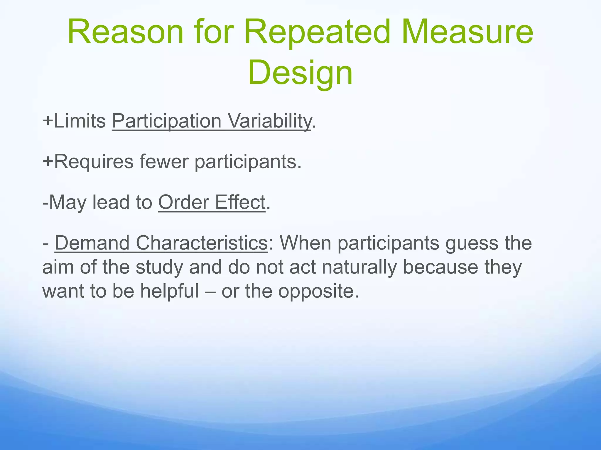 Reason for Repeated Measure
Design
+Limits Participation Variability.
+Requires fewer participants.
-May lead to Order Effect.
- Demand Characteristics: When participants guess the
aim of the study and do not act naturally because they
want to be helpful – or the opposite.
 