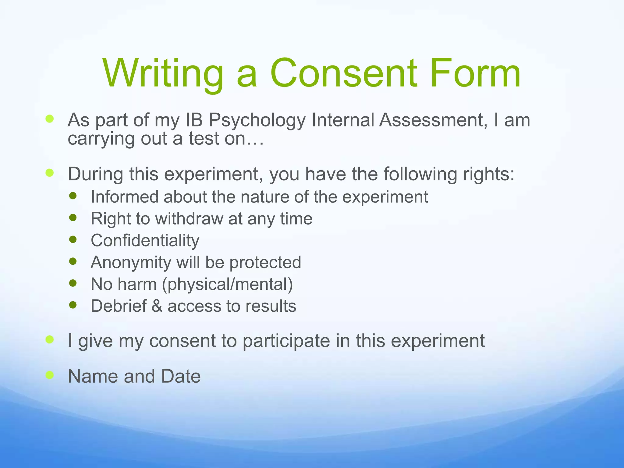 Writing a Consent Form
 As part of my IB Psychology Internal Assessment, I am
carrying out a test on…
 During this experiment, you have the following rights:
 Informed about the nature of the experiment
 Right to withdraw at any time
 Confidentiality
 Anonymity will be protected
 No harm (physical/mental)
 Debrief & access to results
 I give my consent to participate in this experiment
 Name and Date
 