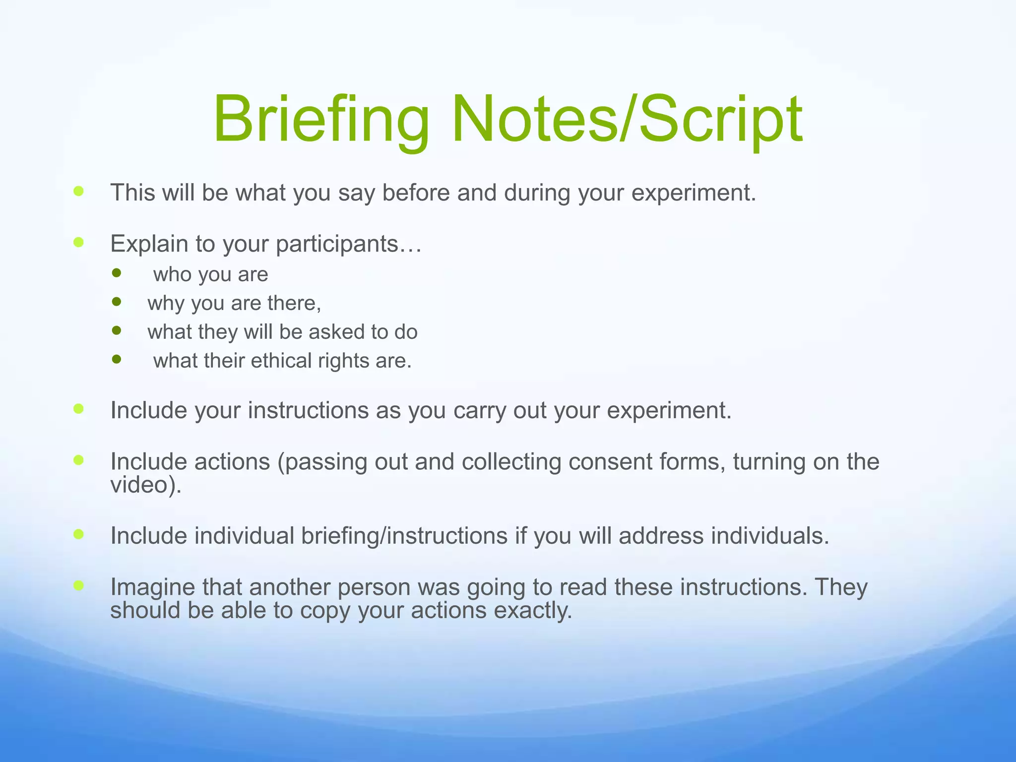 Briefing Notes/Script
 This will be what you say before and during your experiment.
 Explain to your participants…
 who you are
 why you are there,
 what they will be asked to do
 what their ethical rights are.
 Include your instructions as you carry out your experiment.
 Include actions (passing out and collecting consent forms, turning on the
video).
 Include individual briefing/instructions if you will address individuals.
 Imagine that another person was going to read these instructions. They
should be able to copy your actions exactly.
 