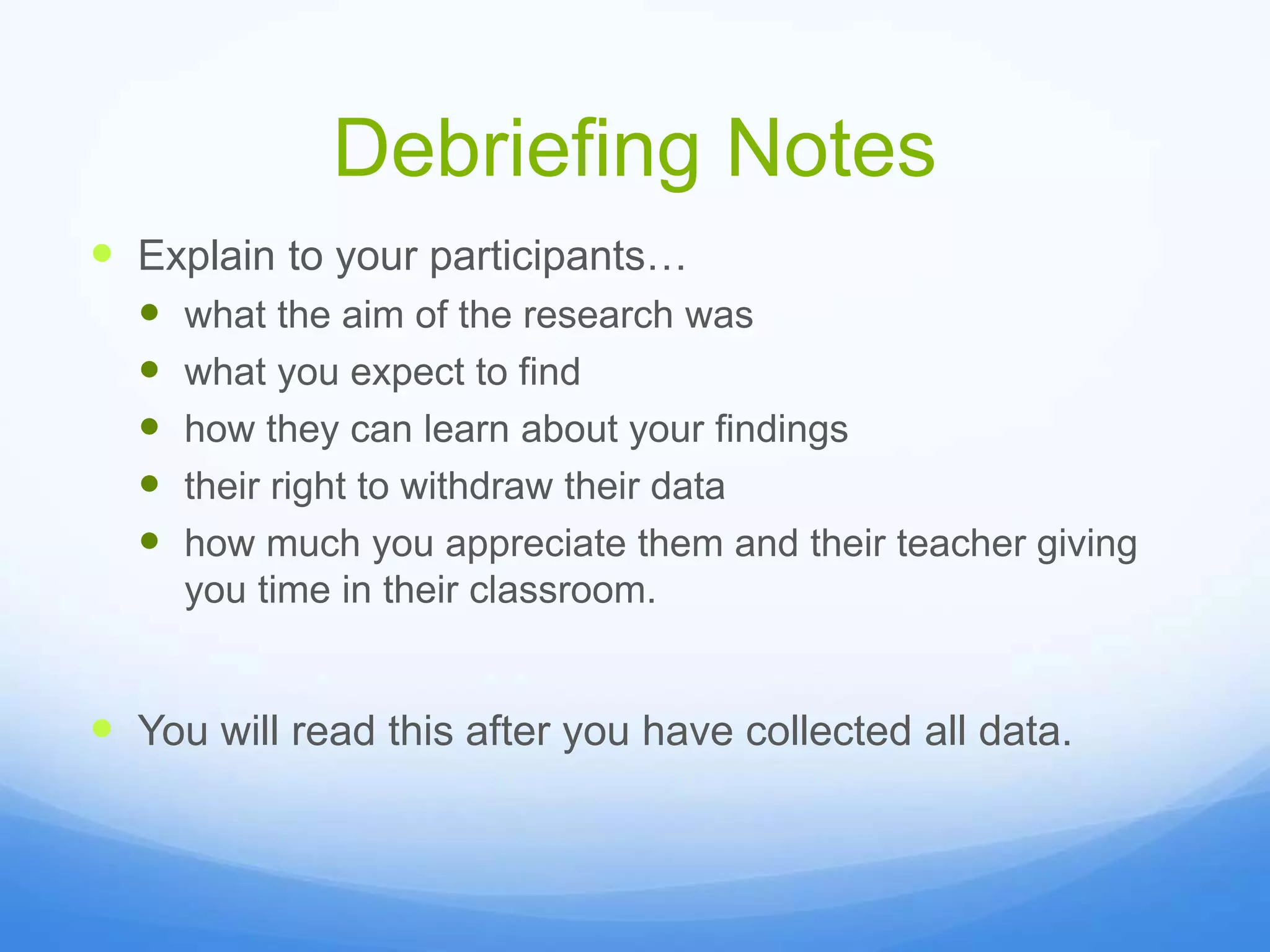 Debriefing Notes
 Explain to your participants…
 what the aim of the research was
 what you expect to find
 how they can learn about your findings
 their right to withdraw their data
 how much you appreciate them and their teacher giving
you time in their classroom.
 You will read this after you have collected all data.
 