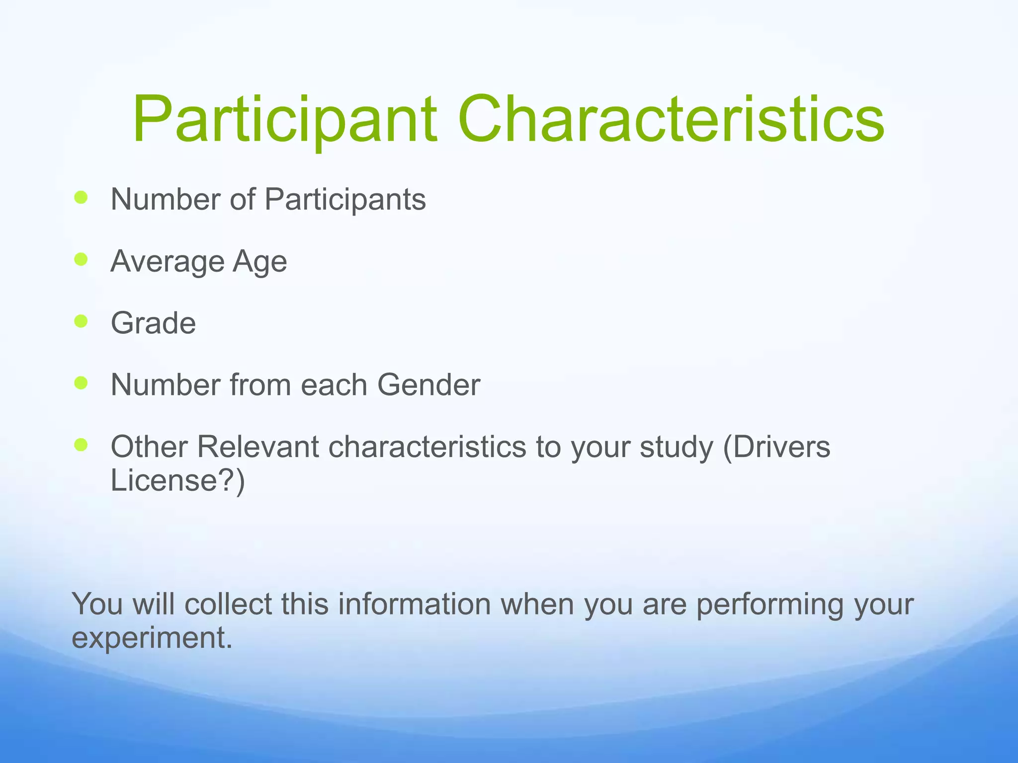 Participant Characteristics
 Number of Participants
 Average Age
 Grade
 Number from each Gender
 Other Relevant characteristics to your study (Drivers
License?)
You will collect this information when you are performing your
experiment.
 