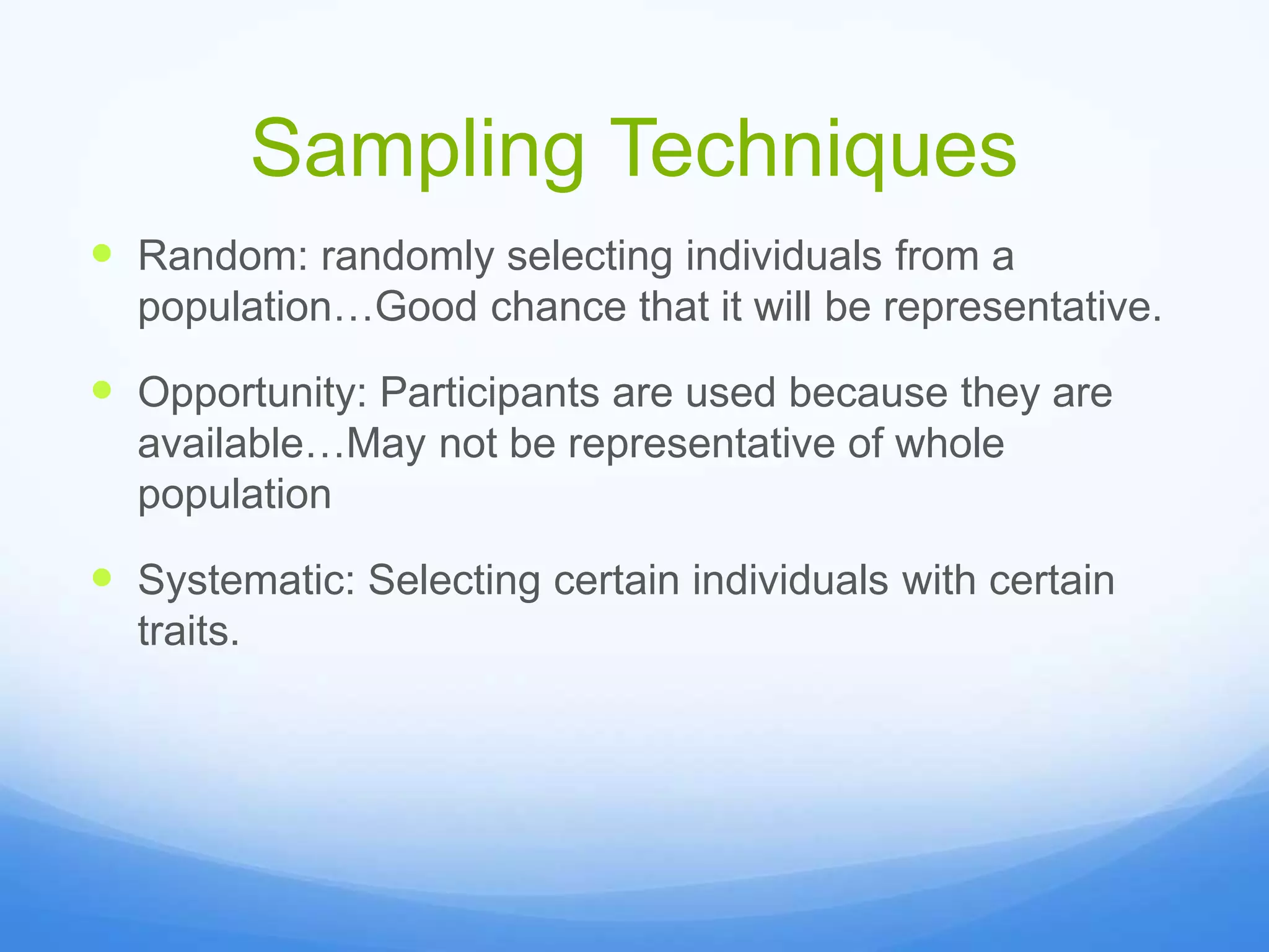 Sampling Techniques
 Random: randomly selecting individuals from a
population…Good chance that it will be representative.
 Opportunity: Participants are used because they are
available…May not be representative of whole
population
 Systematic: Selecting certain individuals with certain
traits.
 