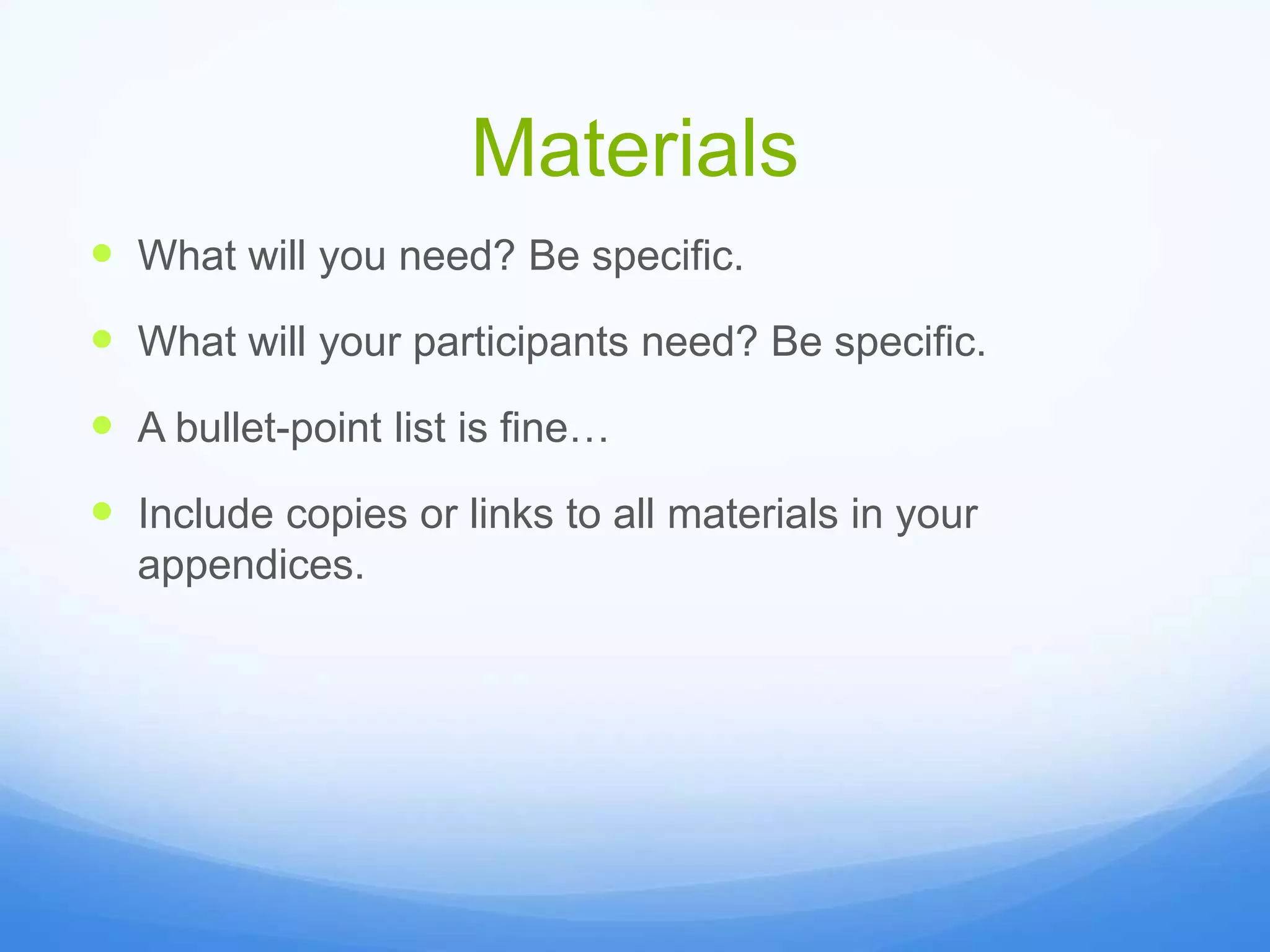 Materials
 What will you need? Be specific.
 What will your participants need? Be specific.
 A bullet-point list is fine…
 Include copies or links to all materials in your
appendices.
 