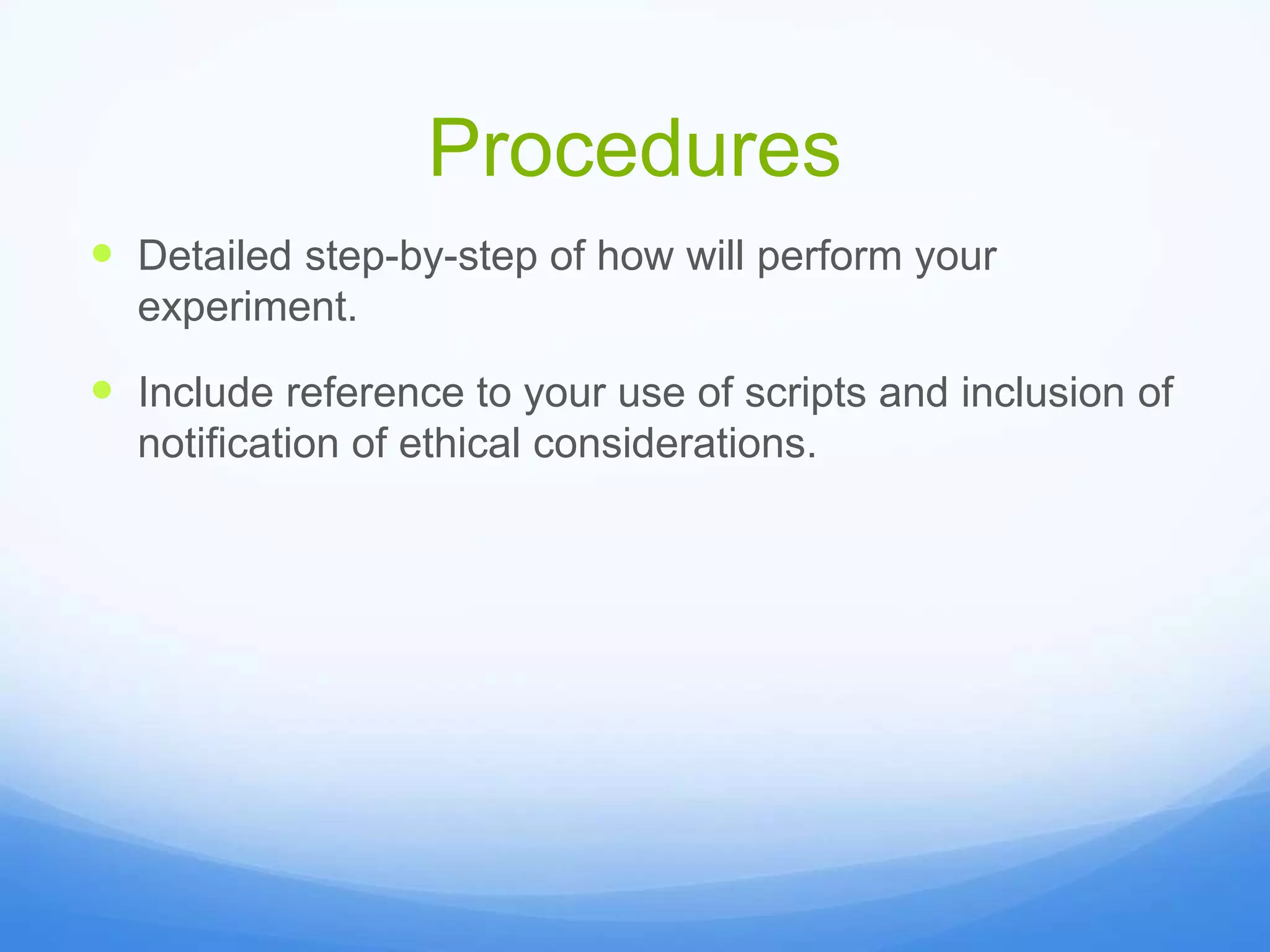 Procedures
 Detailed step-by-step of how will perform your
experiment.
 Include reference to your use of scripts and inclusion of
notification of ethical considerations.
 