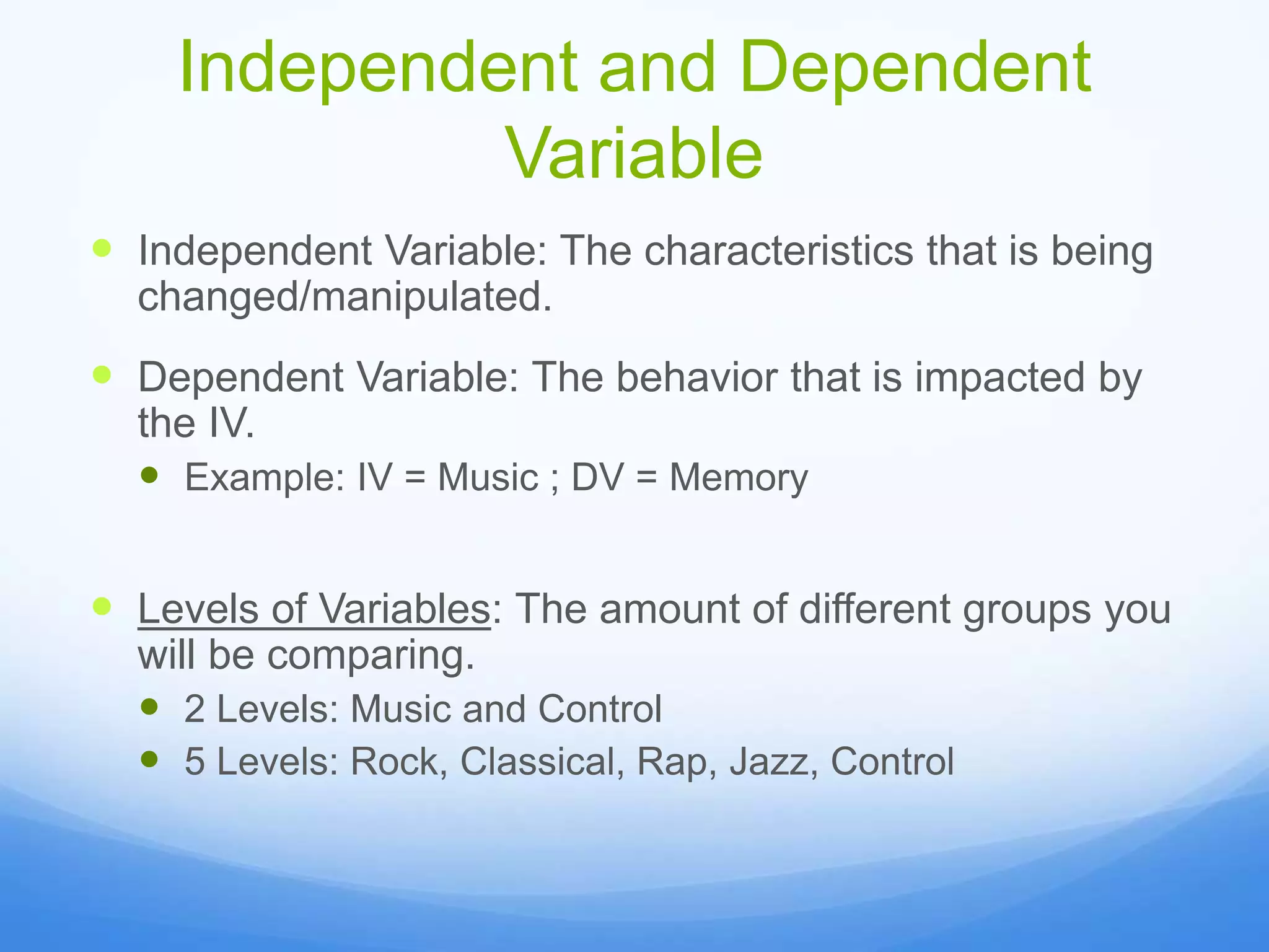 Independent and Dependent
Variable
 Independent Variable: The characteristics that is being
changed/manipulated.
 Dependent Variable: The behavior that is impacted by
the IV.
 Example: IV = Music ; DV = Memory
 Levels of Variables: The amount of different groups you
will be comparing.
 2 Levels: Music and Control
 5 Levels: Rock, Classical, Rap, Jazz, Control
 